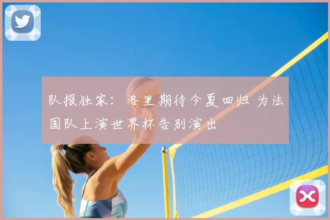 队报独家:洛里期待今夏回归 为法国队上演世界杯告别演出