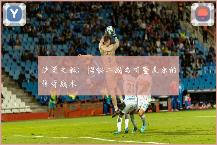 沙漠之狐：揭秘二战名将隆美尔的传奇战术