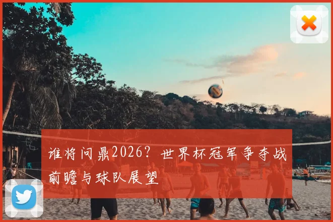 谁将问鼎2026？世界杯冠军争夺战前瞻与球队展望
