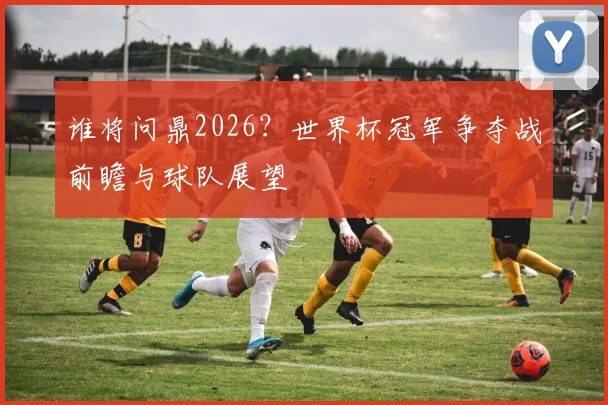 谁将问鼎2026?世界杯冠军争夺战前瞻与球队展望