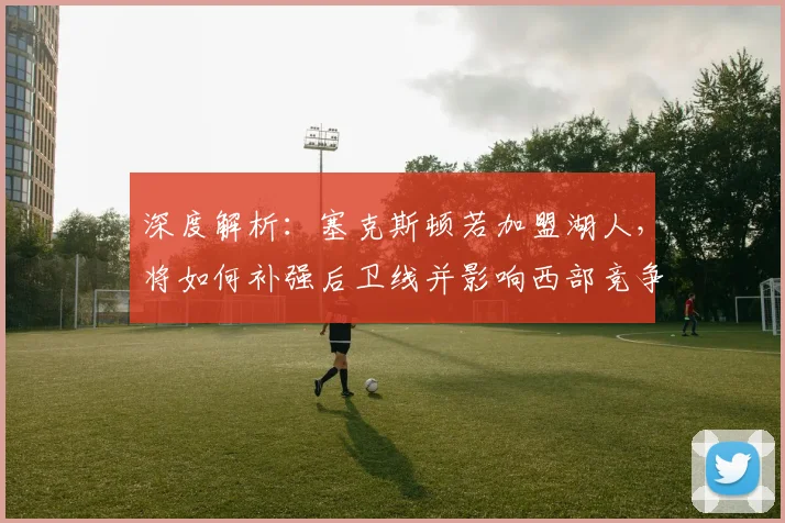 深度解析:塞克斯顿若加盟湖人,将如何补强后卫线并影响西部竞争?