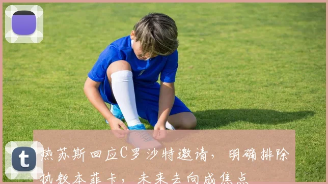 热苏斯回应C罗沙特邀请,明确排除执教本菲卡,未来去向成焦点