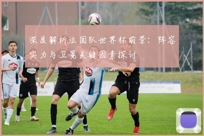 深度解析法国队世界杯前景：阵容实力与卫冕关键因素探讨