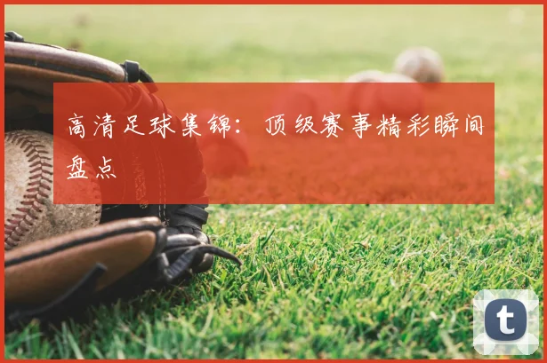 高清足球集锦：顶级赛事精彩瞬间盘点