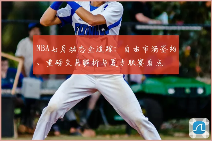 NBA七月动态全追踪：自由市场签约、重磅交易解析与夏季联赛看点