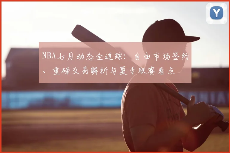 NBA七月动态全追踪:自由市场签约、重磅交易解析与夏季联赛看点